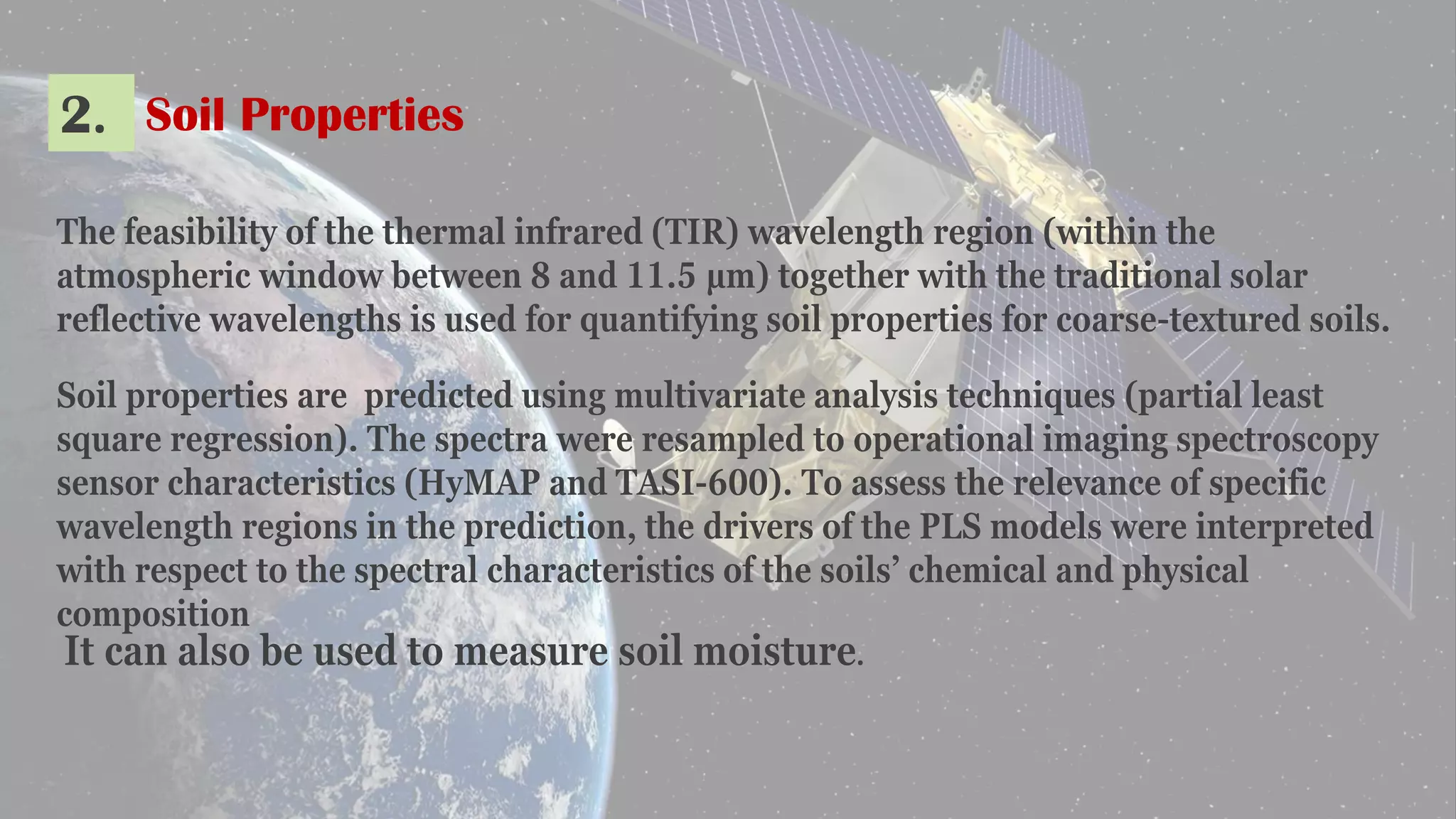 2. Soil Properties
The feasibility of the thermal infrared (TIR) wavelength region (within the
atmospheric window between 8 and 11.5 μm) together with the traditional solar
reflective wavelengths is used for quantifying soil properties for coarse-textured soils.
Soil properties are predicted using multivariate analysis techniques (partial least
square regression). The spectra were resampled to operational imaging spectroscopy
sensor characteristics (HyMAP and TASI-600). To assess the relevance of specific
wavelength regions in the prediction, the drivers of the PLS models were interpreted
with respect to the spectral characteristics of the soils’ chemical and physical
composition
It can also be used to measure soil moisture.
 