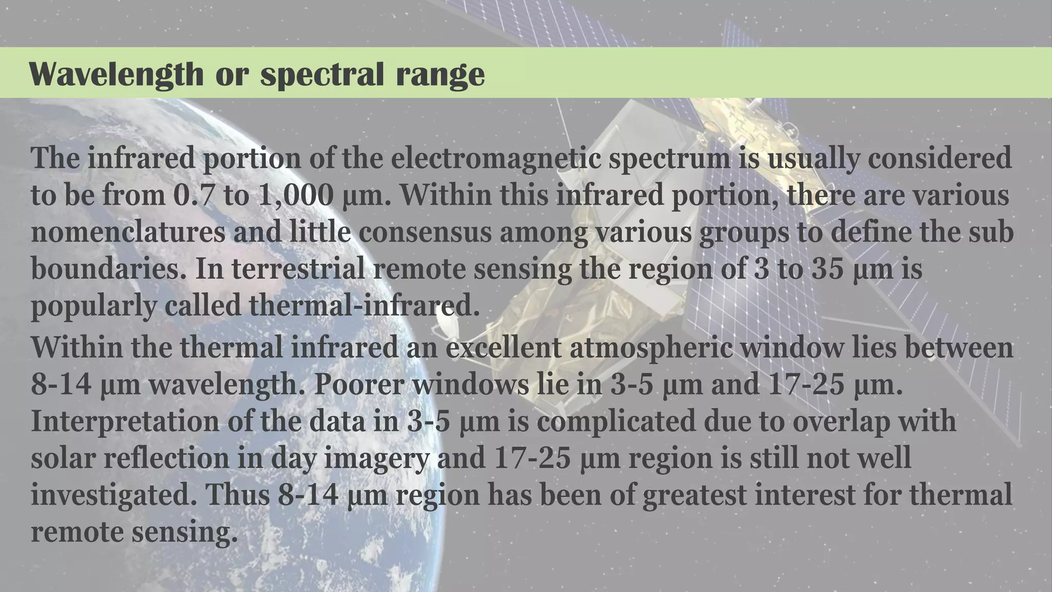 Wavelength or spectral range
The infrared portion of the electromagnetic spectrum is usually considered
to be from 0.7 to 1,000 µm. Within this infrared portion, there are various
nomenclatures and little consensus among various groups to define the sub
boundaries. In terrestrial remote sensing the region of 3 to 35 µm is
popularly called thermal-infrared.
Within the thermal infrared an excellent atmospheric window lies between
8-14 µm wavelength. Poorer windows lie in 3-5 µm and 17-25 µm.
Interpretation of the data in 3-5 µm is complicated due to overlap with
solar reflection in day imagery and 17-25 µm region is still not well
investigated. Thus 8-14 µm region has been of greatest interest for thermal
remote sensing.
 
