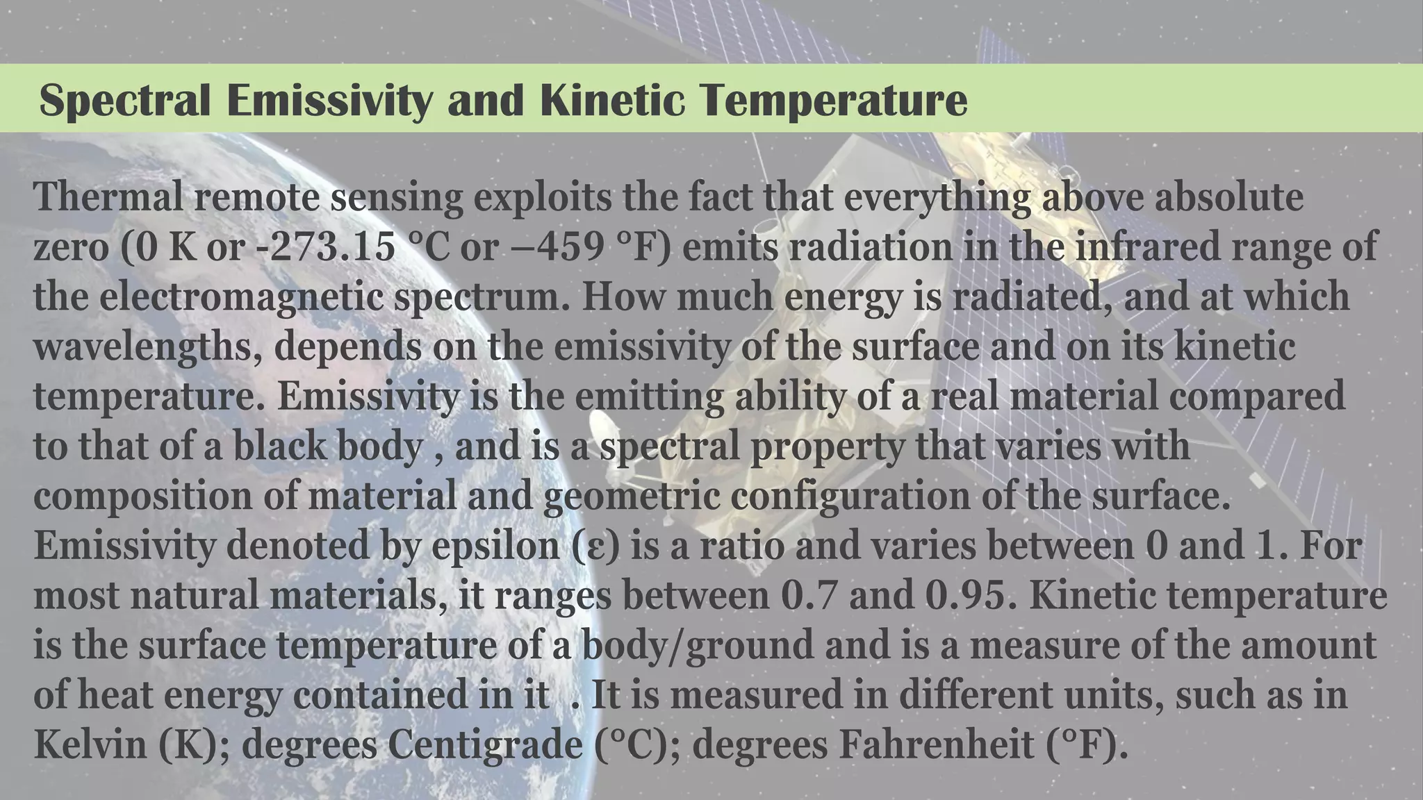 Spectral Emissivity and Kinetic Temperature
Thermal remote sensing exploits the fact that everything above absolute
zero (0 K or -273.15 °C or –459 °F) emits radiation in the infrared range of
the electromagnetic spectrum. How much energy is radiated, and at which
wavelengths, depends on the emissivity of the surface and on its kinetic
temperature. Emissivity is the emitting ability of a real material compared
to that of a black body , and is a spectral property that varies with
composition of material and geometric configuration of the surface.
Emissivity denoted by epsilon (ε) is a ratio and varies between 0 and 1. For
most natural materials, it ranges between 0.7 and 0.95. Kinetic temperature
is the surface temperature of a body/ground and is a measure of the amount
of heat energy contained in it . It is measured in different units, such as in
Kelvin (K); degrees Centigrade (°C); degrees Fahrenheit (°F).
 