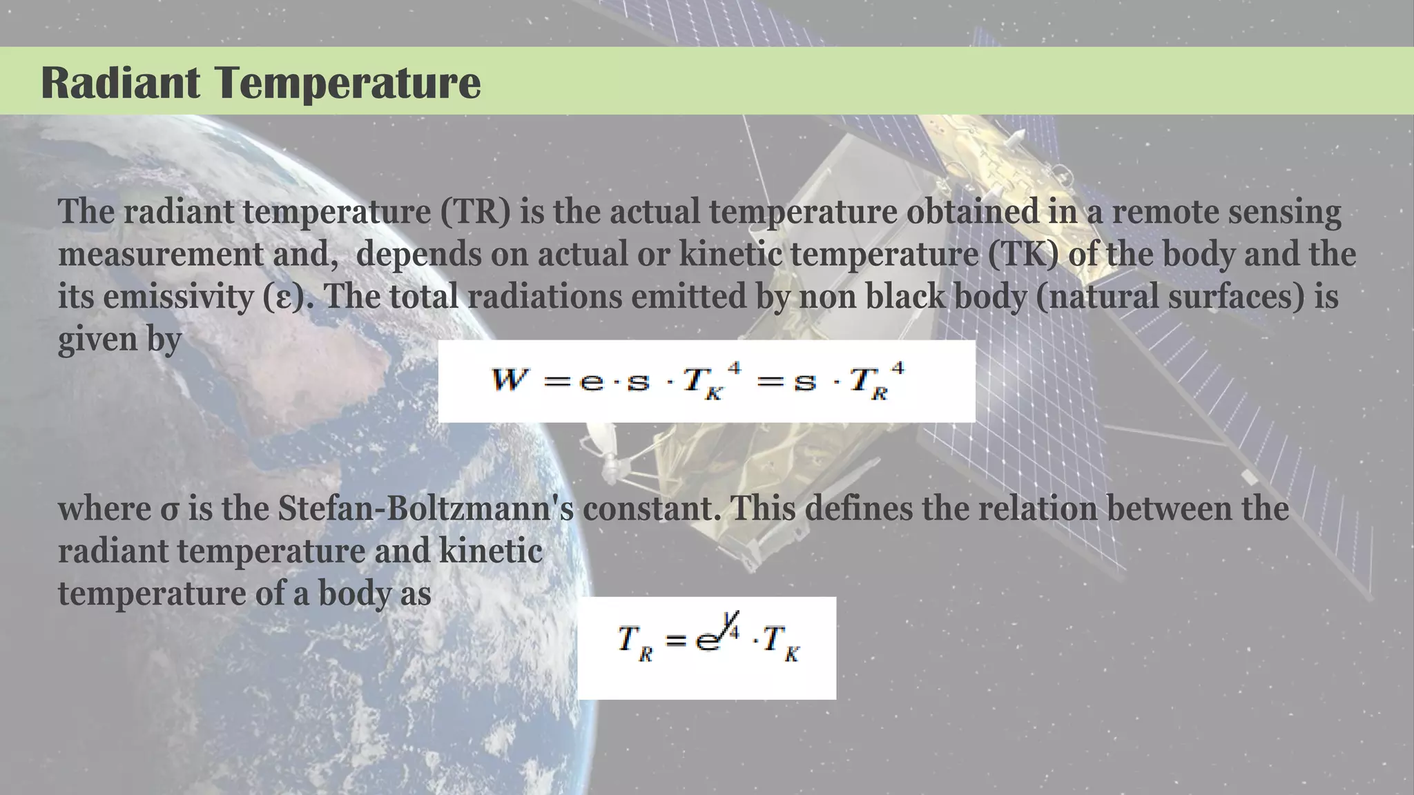 Radiant Temperature
The radiant temperature (TR) is the actual temperature obtained in a remote sensing
measurement and, depends on actual or kinetic temperature (TK) of the body and the
its emissivity (ε). The total radiations emitted by non black body (natural surfaces) is
given by
where σ is the Stefan-Boltzmann's constant. This defines the relation between the
radiant temperature and kinetic
temperature of a body as
 