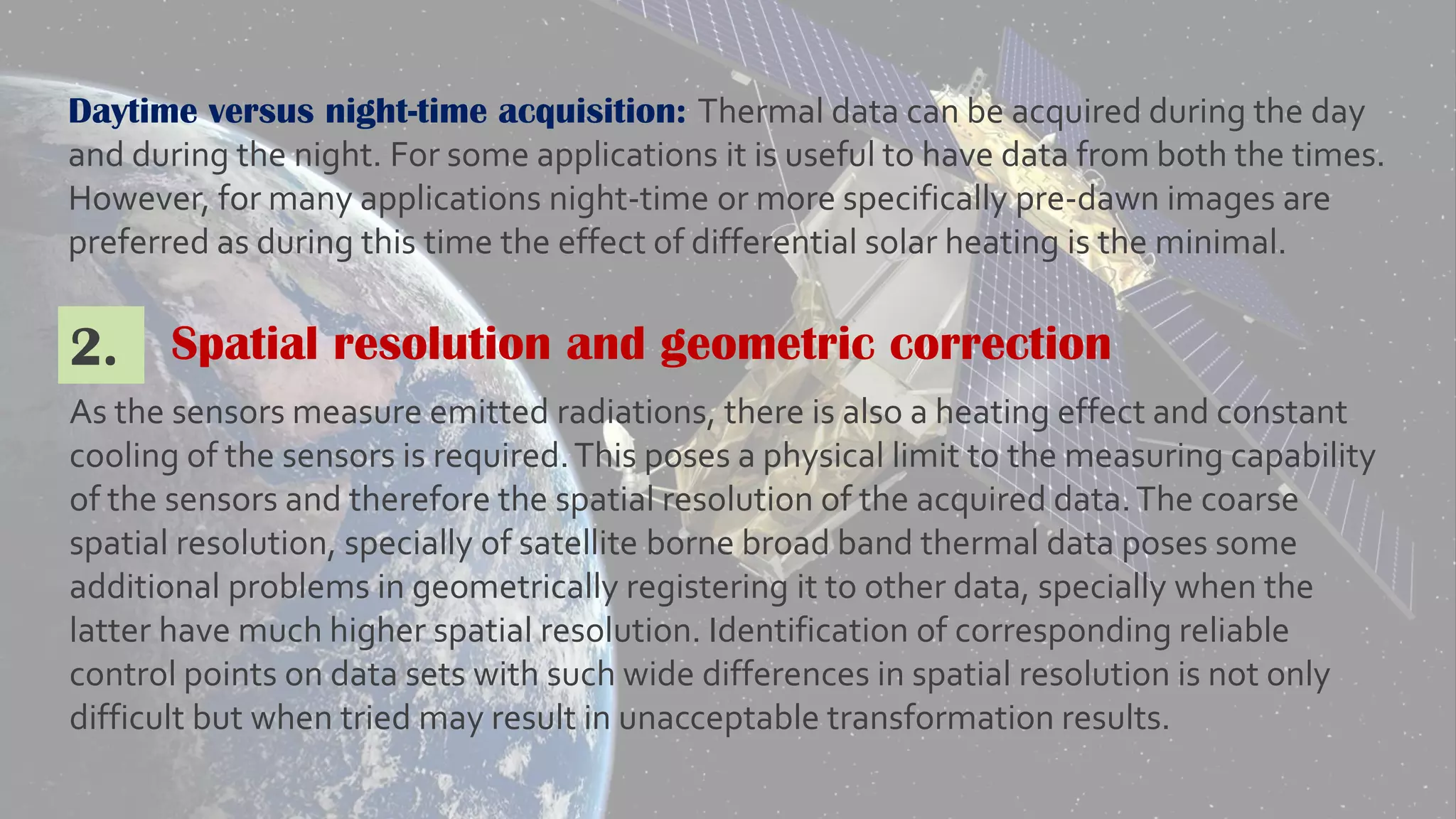 Daytime versus night-time acquisition: Thermal data can be acquired during the day
and during the night. For some applications it is useful to have data from both the times.
However, for many applications night-time or more specifically pre-dawn images are
preferred as during this time the effect of differential solar heating is the minimal.
Spatial resolution and geometric correction2.
As the sensors measure emitted radiations, there is also a heating effect and constant
cooling of the sensors is required.This poses a physical limit to the measuring capability
of the sensors and therefore the spatial resolution of the acquired data.The coarse
spatial resolution, specially of satellite borne broad band thermal data poses some
additional problems in geometrically registering it to other data, specially when the
latter have much higher spatial resolution. Identification of corresponding reliable
control points on data sets with such wide differences in spatial resolution is not only
difficult but when tried may result in unacceptable transformation results.
 