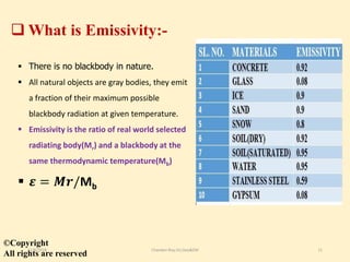  What is Emissivity:-
 There is no blackbody in nature.
 All natural objects are gray bodies, they emit
a fraction of their maximum possible
blackbody radiation at given temperature.
 Emissivity is the ratio of real world selected
radiating body(Mr) and a blackbody at the
same thermodynamic temperature(Mb)
 𝜺 = 𝑴𝒓/Mb
©Copyright
All rights are reserved
11/8/2018 Chandan Roy,VU,Geo&EM 11
 