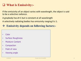  Emissivity depends on following factors:-
If the emissivity of an object varies with wavelength, the object is said
to be a selective radiance.
A graybody has 𝜺<1 but is constant at all wavelength
A selectively radiating bodies has emissivity ranging 0 ≤ 1.
• Color
• Surface Roughness
• Moisture Contant
• Compaction
• Field of view
• Viewing angle
 What is Emissivity:-
11/8/2018 Chandan Roy,VU,Geo&EM 12
 