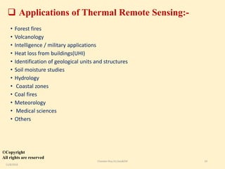  Applications of Thermal Remote Sensing:-
• Forest fires
• Volcanology
• Intelligence / military applications
• Heat loss from buildings(UHI)
• Identification of geological units and structures
• Soil moisture studies
• Hydrology
• Coastal zones
• Coal fires
• Meteorology
• Medical sciences
• Others
©Copyright
All rights are reserved
11/8/2018
Chandan Roy,VU,Geo&EM 14
 