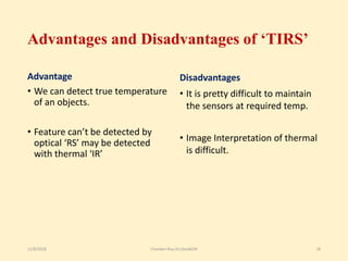 Advantages and Disadvantages of ‘TIRS’
Advantage
• We can detect true temperature
of an objects.
• Feature can’t be detected by
optical ‘RS’ may be detected
with thermal ‘IR’
Disadvantages
• It is pretty difficult to maintain
the sensors at required temp.
• Image Interpretation of thermal
is difficult.
11/8/2018 Chandan Roy,VU,Geo&EM 18
 