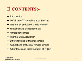  CONTENTS:-
 Introduction
 Definition Of Thermal Remote Sensing
 Thermal IR and Atmospheric Window
 Fundamentals of Radiation law
 Atmospheric effect
 Thermal Data Acquisition
 Different types of thermal sensors
 Applications of thermal remote sensing
 Advantages and Disadvantages of ‘TIRS’
©Copyright
All rights are reserved
11/8/2018 Chandan Roy,VU,Geo&EM 2
 