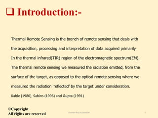  Introduction:-
Thermal Remote Sensing is the branch of remote sensing that deals with
the acquisition, processing and interpretation of data acquired primarily
In the thermal infrared(TIR) region of the electromagnetic spectrum(EM).
The thermal remote sensing we measured the radiation emitted, from the
surface of the target, as opposed to the optical remote sensing where we
measured the radiation ‘reflected’ by the target under consideration.
Kahle (1980), Sabins (1996) and Gupta (1991)
©Copyright
All rights are reserved11/8/2018 Chandan Roy,VU,Geo&EM 3
 