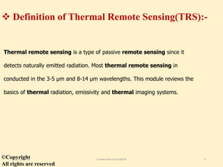  Definition of Thermal Remote Sensing(TRS):-
Thermal remote sensing is a type of passive remote sensing since it
detects naturally emitted radiation. Most thermal remote sensing in
conducted in the 3-5 μm and 8-14 μm wavelengths. This module reviews the
basics of thermal radiation, emissivity and thermal imaging systems.
©Copyright
All rights are reserved
11/8/2018 Chandan Roy,VU,Geo&EM 4
 