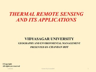 THERMAL REMOTE SENSING
AND ITS APPLICATIONS
VIDYASAGAR UNIVERSITY
GEOGRAPHY AND ENVIRONMENTAL MANAGEMENT
PRESENTED BY- CHANDAN ROY
©Copyright
All rights are reserved
11/8/2018 Chandan Roy,VU,Geo&EM 1
 