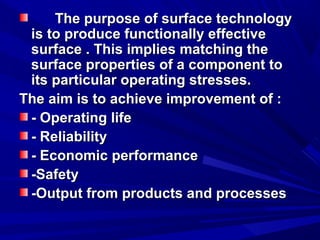 The purpose of surface technologyThe purpose of surface technology
is to produce functionally effectiveis to produce functionally effective
surface . This implies matching thesurface . This implies matching the
surface properties of a component tosurface properties of a component to
its particular operating stresses.its particular operating stresses.
The aim is to achieve improvement of :The aim is to achieve improvement of :
- Operating life- Operating life
- Reliability- Reliability
- Economic performance- Economic performance
-Safety-Safety
-Output from products and processes-Output from products and processes
 