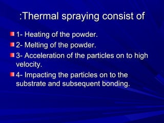 Thermal spraying consist ofThermal spraying consist of::
1- Heating of the powder.1- Heating of the powder.
2- Melting of the powder.2- Melting of the powder.
3- Acceleration of the particles on to high3- Acceleration of the particles on to high
velocity.velocity.
4- Impacting the particles on to the4- Impacting the particles on to the
substrate and subsequent bonding.substrate and subsequent bonding.
 