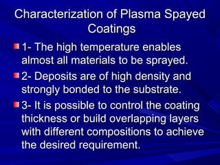 Characterization of Plasma SpayedCharacterization of Plasma Spayed
CoatingsCoatings
1- The high temperature enables1- The high temperature enables
almost all materials to be sprayed.almost all materials to be sprayed.
2-2- Deposits are of high density andDeposits are of high density and
strongly bonded to the substrate.strongly bonded to the substrate.
3- It is possible to control the coating3- It is possible to control the coating
thickness or build overlapping layersthickness or build overlapping layers
with different compositions to achievewith different compositions to achieve
the desired requirement.the desired requirement.
 