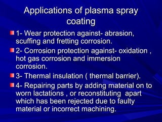 Applications of plasma sprayApplications of plasma spray
coatingcoating
1- Wear protection against- abrasion,1- Wear protection against- abrasion,
scuffing and fretting corrosion.scuffing and fretting corrosion.
2- Corrosion protection against- oxidation ,2- Corrosion protection against- oxidation ,
hot gas corrosion and immersionhot gas corrosion and immersion
corrosion.corrosion.
3- Thermal insulation ( thermal barrier).3- Thermal insulation ( thermal barrier).
4- Repairing parts by adding material on to4- Repairing parts by adding material on to
worn lactations , or reconstituting apartworn lactations , or reconstituting apart
which has been rejected due to faultywhich has been rejected due to faulty
material or incorrect machining.material or incorrect machining.
 