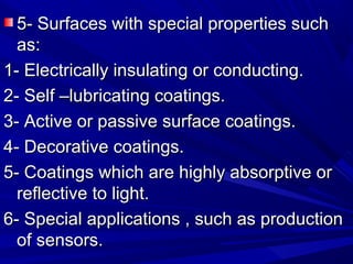 5- Surfaces with special properties such5- Surfaces with special properties such
as:as:
1- Electrically insulating or conducting.1- Electrically insulating or conducting.
2- Self –lubricating coatings.2- Self –lubricating coatings.
3- Active or passive surface coatings.3- Active or passive surface coatings.
4- Decorative coatings.4- Decorative coatings.
5- Coatings which are highly absorptive or5- Coatings which are highly absorptive or
reflective to light.reflective to light.
6- Special applications , such as production6- Special applications , such as production
of sensors.of sensors.
 