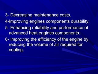 3- Decreasing maintenance costs.3- Decreasing maintenance costs.
4-Improving engines components durability.4-Improving engines components durability.
5- Enhancing reliability and performance of5- Enhancing reliability and performance of
advanced heat engines components.advanced heat engines components.
6- Improving the efficiency of the engine by6- Improving the efficiency of the engine by
reducing the volume of air required forreducing the volume of air required for
cooling.cooling.
 