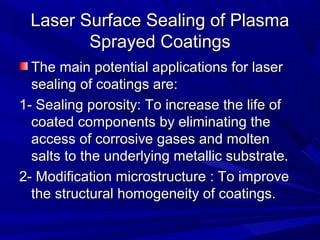 Laser Surface Sealing of PlasmaLaser Surface Sealing of Plasma
Sprayed CoatingsSprayed Coatings
The main potential applications for laserThe main potential applications for laser
sealing of coatings are:sealing of coatings are:
1- Sealing porosity: To increase the life of1- Sealing porosity: To increase the life of
coated components by eliminating thecoated components by eliminating the
access of corrosive gases and moltenaccess of corrosive gases and molten
salts to the underlying metallic substrate.salts to the underlying metallic substrate.
2- Modification microstructure : To improve2- Modification microstructure : To improve
the structural homogeneity of coatings.the structural homogeneity of coatings.
 