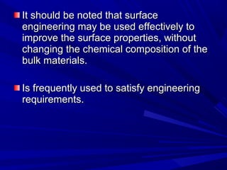 It should be noted that surfaceIt should be noted that surface
engineering may be used effectively toengineering may be used effectively to
improve the surface properties, withoutimprove the surface properties, without
changing the chemical composition of thechanging the chemical composition of the
bulk materials.bulk materials.
Is frequently used to satisfy engineeringIs frequently used to satisfy engineering
requirements.requirements.
 