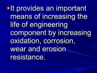 It provides an importantIt provides an important
means of increasing themeans of increasing the
life of engineeringlife of engineering
component by increasingcomponent by increasing
oxidation, corrosion,oxidation, corrosion,
wear and erosionwear and erosion
resistance.resistance.
 