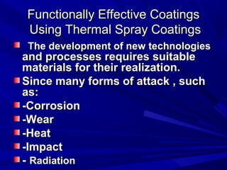Functionally Effective CoatingsFunctionally Effective Coatings
Using Thermal Spray CoatingsUsing Thermal Spray Coatings
The development of new technologiesThe development of new technologies
and processes requires suitableand processes requires suitable
materials for their realization.materials for their realization.
Since many forms of attack , suchSince many forms of attack , such
as:as:
-Corrosion-Corrosion
-Wear-Wear
-Heat-Heat
-Impact-Impact
-- RadiationRadiation
 
