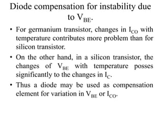 Diode compensation for instability due
to VBE.
• For germanium transistor, changes in ICO with
temperature contributes more problem than for
silicon transistor.
• On the other hand, in a silicon transistor, the
changes of VBE with temperature posses
significantly to the changes in IC.
• Thus a diode may be used as compensation
element for variation in VBE or ICO.
 