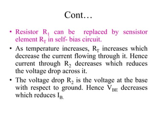 Cont…
• Resistor R1 can be replaced by sensistor
element RT in self- bias circuit.
• As temperature increases, RT increases which
decrease the current flowing through it. Hence
current through R2 decreases which reduces
the voltage drop across it.
• The voltage drop R2 is the voltage at the base
with respect to ground. Hence VBE decreases
which reduces IB.
 