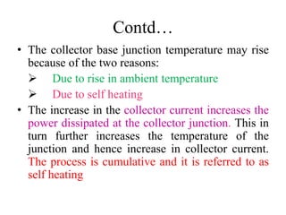 Contd…
• The collector base junction temperature may rise
because of the two reasons:
 Due to rise in ambient temperature
 Due to self heating
• The increase in the collector current increases the
power dissipated at the collector junction. This in
turn further increases the temperature of the
junction and hence increase in collector current.
The process is cumulative and it is referred to as
self heating
 
