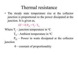 Thermal resistance
• The steady state temperature rise at the collector
junction is proportional to the power dissipated at the
junction. It is given as,
δT = θ.PD =Tj- TA
Where Tj – junction temperature in oC
TA – Ambient temperature in oC
PD – Power in watts dissipated at the collector
junction
θ – constant of proportionality
 