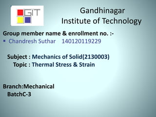 Gandhinagar
Institute of Technology
Group member name & enrollment no. :-
 Chandresh Suthar 140120119229
Subject : Mechanics of Solid(2130003)
Topic : Thermal Stress & Strain
Branch:Mechanical
BatchC-3
 