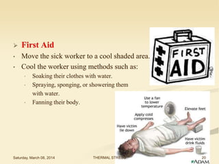 

First Aid

•

Move the sick worker to a cool shaded area.
Cool the worker using methods such as:

•

•
•

•

Soaking their clothes with water.
Spraying, sponging, or showering them
with water.
Fanning their body.

Saturday, March 08, 2014

THERMAL STRESS

20

 