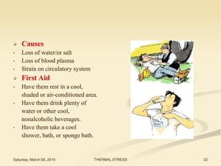 

Causes

•

•

Loss of water/or salt
Loss of blood plasma
Strain on circulatory system



First Aid

•

Have them rest in a cool,
shaded or air-conditioned area.
Have them drink plenty of
water or other cool,
nonalcoholic beverages.
Have them take a cool
shower, bath, or sponge bath.

•

•

•

Saturday, March 08, 2014

THERMAL STRESS

22

 