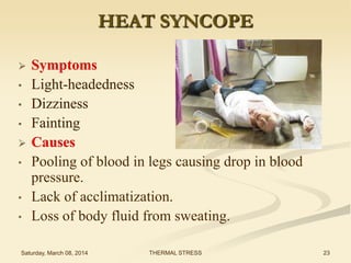 HEAT SYNCOPE

•
•
•

•
•

•

Symptoms
Light-headedness
Dizziness
Fainting
Causes
Pooling of blood in legs causing drop in blood
pressure.
Lack of acclimatization.
Loss of body fluid from sweating.

Saturday, March 08, 2014

THERMAL STRESS

23

 