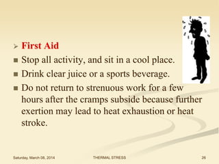 





First Aid
Stop all activity, and sit in a cool place.
Drink clear juice or a sports beverage.
Do not return to strenuous work for a few
hours after the cramps subside because further
exertion may lead to heat exhaustion or heat
stroke.

Saturday, March 08, 2014

THERMAL STRESS

26

 