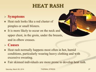 HEAT RASH


Symptoms





Heat rash looks like a red cluster of
pimples or small blisters.
It is more likely to occur on the neck and
upper chest, in the groin, under the breasts,
and in elbow creases.



Causes



Heat rash normally happens most often in hot, humid
conditions, particularly wearing heavy clothing and with
excessive sweating.
Fair skinned individuals are more prone to develop heat rash.



Saturday, March 08, 2014

THERMAL STRESS

27

 