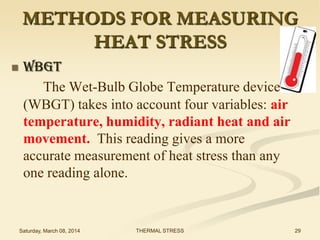 METHODS FOR MEASURING
HEAT STRESS


WBGT
The Wet-Bulb Globe Temperature device
(WBGT) takes into account four variables: air
temperature, humidity, radiant heat and air
movement. This reading gives a more
accurate measurement of heat stress than any
one reading alone.

Saturday, March 08, 2014

THERMAL STRESS

29

 