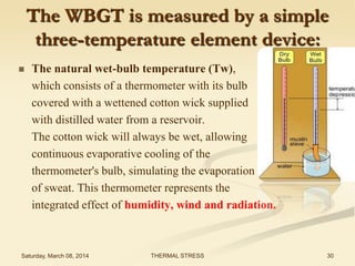 The WBGT is measured by a simple
three-temperature element device:


The natural wet-bulb temperature (Tw),
which consists of a thermometer with its bulb
covered with a wettened cotton wick supplied
with distilled water from a reservoir.
The cotton wick will always be wet, allowing
continuous evaporative cooling of the
thermometer's bulb, simulating the evaporation
of sweat. This thermometer represents the
integrated effect of humidity, wind and radiation.

Saturday, March 08, 2014

THERMAL STRESS

30

 