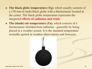 



The black globe temperature (Tg), which usually consists of
a 150 mm (6 inch) black globe with a thermometer located at
the center. The black globe temperature represents the
integrated effects of radiation and wind.
The (shade) air temperature (Ta), which consists of a
thermometer shielded from radiation - generally by being
placed in a weather screen. It is the standard temperature
normally quoted in weather observations and forecasts.

Saturday, March 08, 2014

THERMAL STRESS

31

 
