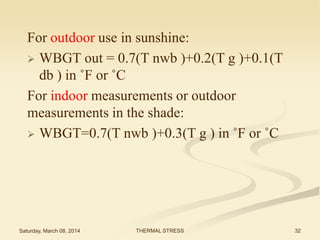 For outdoor use in sunshine:
 WBGT out = 0.7(T nwb )+0.2(T g )+0.1(T
db ) in ˚F or ˚C
For indoor measurements or outdoor
measurements in the shade:
 WBGT=0.7(T nwb )+0.3(T g ) in ˚F or ˚C

Saturday, March 08, 2014

THERMAL STRESS

32

 