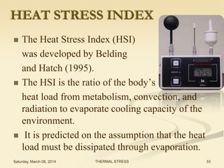 HEAT STRESS INDEX






The Heat Stress Index (HSI)
was developed by Belding
and Hatch (1995).
The HSI is the ratio of the body’s
heat load from metabolism, convection, and
radiation to evaporate cooling capacity of the
environment.
It is predicted on the assumption that the heat
load must be dissipated through evaporation.

Saturday, March 08, 2014

THERMAL STRESS

33

 
