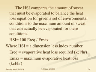 The HSI compares the amount of sweat
that must be evaporated to balance the heat
loss equation for given a set of environmental
conditions to the maximum amount of sweat
that can actually be evaporated for these
conditions.
HSI= 100 Ereq / Emax
Where HSI = a dimension less index number
Ereq = evaporative heat loss required (kcl/hr)
Emax = maximum evaporative heat loss
(kcl/hr)
Saturday, March 08, 2014

THERMAL STRESS

34

 
