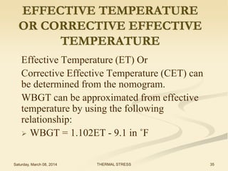 EFFECTIVE TEMPERATURE
OR CORRECTIVE EFFECTIVE
TEMPERATURE
Effective Temperature (ET) Or
Corrective Effective Temperature (CET) can
be determined from the nomogram.
WBGT can be approximated from effective
temperature by using the following
relationship:
 WBGT = 1.102ET - 9.1 in ˚F
Saturday, March 08, 2014

THERMAL STRESS

35

 