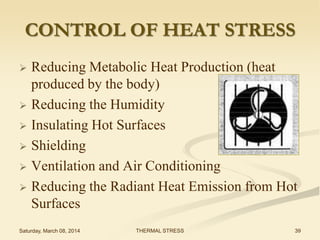 CONTROL OF HEAT STRESS
Reducing Metabolic Heat Production (heat
produced by the body)
 Reducing the Humidity
 Insulating Hot Surfaces
 Shielding
 Ventilation and Air Conditioning
 Reducing the Radiant Heat Emission from Hot
Surfaces


Saturday, March 08, 2014

THERMAL STRESS

39

 