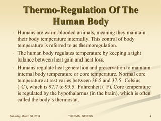 Thermo-Regulation Of The
Human Body
•

•

•

Humans are warm-blooded animals, meaning they maintain
their body temperature internally. This control of body
temperature is referred to as thermoregulation.
The human body regulates temperature by keeping a tight
balance between heat gain and heat loss.
Humans regulate heat generation and preservation to maintain
internal body temperature or core temperature. Normal core
temperature at rest varies between 36.5 and 37.5 Celsius
( C), which is 97.7 to 99.5 Fahrenheit ( F). Core temperature
is regulated by the hypothalamus (in the brain), which is often
called the body’s thermostat.

Saturday, March 08, 2014

THERMAL STRESS

4

 