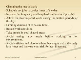  Changing

the rate of work
 Schedule hot jobs to cooler times of the day.
 Increase the frequency and length of rest breaks if possible
 Allow for slower-paced work during the hottest periods of
the day.
 Limiting duration of exposure time.
 Rotate work activities.
 Take breaks in cool shaded areas.
 Avoid eating large meals before working in hot
environments.
 Avoid caffeine and alcohol (these beverages make the body
lose water and increase your risk for heat illnesses).

Saturday, March 08, 2014

THERMAL STRESS

40

 