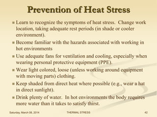 Prevention of Heat Stress
Learn to recognize the symptoms of heat stress. Change work
location, taking adequate rest periods (in shade or cooler
environment).
 Become familiar with the hazards associated with working in
hot environments
 Use adequate fans for ventilation and cooling, especially when
wearing personal protective equipment (PPE).
 Wear light colored, loose (unless working around equipment
with moving parts) clothing.
 Keep shaded from direct heat where possible (e.g., wear a hat
in direct sunlight).
 Drink plenty of water. In hot environments the body requires
more water than it takes to satisfy thirst.


Saturday, March 08, 2014

THERMAL STRESS

42

 