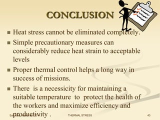 CONCLUSION







Heat stress cannot be eliminated completely.
Simple precautionary measures can
considerably reduce heat strain to acceptable
levels
Proper thermal control helps a long way in
success of missions.
There is a necessicity for maintaining a
suitable temperature to protect the health of
the workers and maximize efficiency and
productivity .

Saturday, March 08, 2014

THERMAL STRESS

43

 