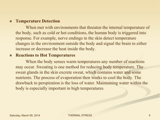 



Temperature Detection
When met with environments that threaten the internal temperature of
the body, such as cold or hot conditions, the human body is triggered into
response. For example, nerve endings in the skin detect temperature
changes in the environment outside the body and signal the brain to either
increase or decrease the heat inside the body.
Reactions to Hot Temperatures
When the body senses warm temperatures any number of reactions
may occur. Sweating is one method for reducing body temperature. The
sweat glands in the skin excrete sweat, which contains water and some
nutrients. The process of evaporation then works to cool the body. The
drawback to perspiration is the loss of water. Maintaining water within the
body is especially important in high temperatures.

Saturday, March 08, 2014

THERMAL STRESS

5

 