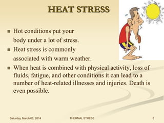 HEAT STRESS






Hot conditions put your
body under a lot of stress.
Heat stress is commonly
associated with warm weather.
When heat is combined with physical activity, loss of
fluids, fatigue, and other conditions it can lead to a
number of heat-related illnesses and injuries. Death is
even possible.

Saturday, March 08, 2014

THERMAL STRESS

8

 