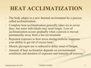 HEAT ACCLIMATIZATION
•
•

•
•
•

The body adapts to a new thermal environment by a process
called acclimatization.
Complete heat acclimatization generally takes six to seven
days, but some individuals may need longer. Loss of
acclimatization occurs gradually when a person is moved
permanently away from a hot environment.
Repeated exposure to heat stress during exercise improves
your ability to get rid of excess heat.
Muscle glycogen use is reduced to delay onset of fatigue.
Amount of heat acclimation depends on environmental
conditions and duration of exposure and intensity of exercise.

Saturday, March 08, 2014

THERMAL STRESS

9

 