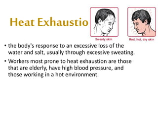 Heat Exhaustion
• the body's response to an excessive loss of the
water and salt, usually through excessive sweating.
• Workers most prone to heat exhaustion are those
that are elderly, have high blood pressure, and
those working in a hot environment.
 