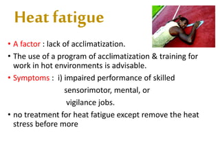 Heat fatigue
• A factor : lack of acclimatization.
• The use of a program of acclimatization & training for
work in hot environments is advisable.
• Symptoms : i) impaired performance of skilled
sensorimotor, mental, or
vigilance jobs.
• no treatment for heat fatigue except remove the heat
stress before more
 